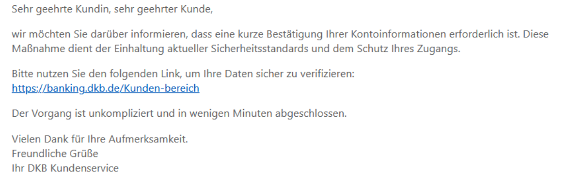 Sehr geehrte Kundin, sehr geehrter Kunde, wir möchten Sie darüber informieren, dass eine kurze Bestätigung Ihrer Kontoinformationen erforderlich ist. Diese Maßnahme dient der Einhaltung aktueller Sicherheitsstandards und dem Schutz Ihres Zugangs. Bitte nutzen Sie den folgenden Link, um Ihre Daten sicher zu verifizieren: https://banking.dkb.de/Kunden-bereich Der Vorgang ist unkompliziert und in wenigen Minuten abgeschlossen. Vielen Dank für Ihre Aufmerksamkeit. Freundliche Grüße Ihr DKB Kundenservice