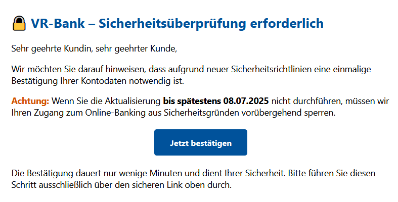 VR-Bank – Sicherheitsüberprüfung erforderlich Sehr geehrte Kundin, sehr geehrter Kunde, Wir möchten Sie darauf hinweisen, dass aufgrund neuer Sicherheitsrichtlinien eine einmalige Bestätigung Ihrer Kontodaten notwendig ist. Achtung: Wenn Sie die Aktualisierung bis spätestens 08.07.2025 nicht durchführen, müssen wir Ihren Zugang zum Online-Banking aus Sicherheitsgründen vorübergehend sperren. Jetzt bestätigen Die Bestätigung dauert nur wenige Minuten und dient Ihrer Sicherheit. Bitte führen Sie diesen Schritt ausschließlich über den sicheren Link oben durch.