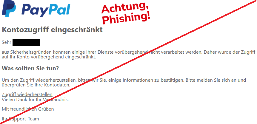 Kontozugriff eingeschränkt Sehr XY, aus Sicherheitsgründen konnten einige Ihrer Dienste vorübergehend nicht verarbeitet werden. Daher wurde der Zugriff auf Ihr Konto vorübergehend eingeschränkt. Was sollten Sie tun? Um den Zugriff wiederherzustellen, bitten wir Sie, einige Informationen zu bestätigen. Bitte melden Sie sich an und überprüfen Sie Ihre Kontodaten. Zugriff wiederherstellen Vielen Dank für Ihr Verständnis. Mit freundlichen Grüßen Ihr Support-Team