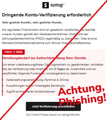 Screenshot einer Mail mit dem Logo von "SumUp" und dem Text:"SumUp Dringende Konto-Verifizierung erforderlich Sehr geehrte Kundin, sehr geehrter Kunde, Als reguliertes Finanzinstitut sind wir gesetzlich verpflichtet, die Identität unserer Kunden gemäß den Geldwäscherichtlinien (GwG) und der Zahlungsdiensterichtlinie (PSD2) regelmäßig zu überprüfen. Dies ist eine Standard-Sicherheitsmaßnahme zum Schutz Ihres Geschäftskontos. FRIST: 5 TAGE Handlungsbedarf zur Aufrechterhaltung Ihrer Dienste Um einen unterbrechungsfreien Zahlungsverkehr zu gewährleisten, schließen Sie die Verifizierung bitte innerhalb von 5 Tagen ab. Andernfalls sind wir verpflichtet, folgende Funktionen vorübergehend zu deaktivieren: Kartenzahlungsverarbeitung (Terminal & Online) Auszahlungen auf Ihr hinterlegtes Bankkonto Zugriff auf erweiterte Kontofunktionen Jetzt Verifizierung abschließen Der Online-Prozess dauert nur wenige Minuten.".