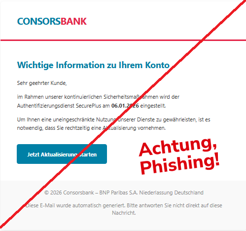 Screenshot einer Mail der "ConsorsBank" mit dem Text: "CONSORSBANK Wichtige Information zu Ihrem Konto Sehr geehrter Kunde,  im Rahmen unserer kontinuierlichen Sicherheitsmaßnahmen wird der Authentifizierungsdienst SecurePlus am 06.01.2026 eingestellt.  Um Ihnen eine uneingeschränkte Nutzung unserer Dienste zu gewährleisten, ist es notwendig, dass Sie rechtzeitig eine Aktualisierung vornehmen.  Jetzt Aktualisierung starten © 2026 Consorsbank – BNP Paribas S.A. Niederlassung Deutschland  Diese E-Mail wurde automatisch generiert. Bitte antworten Sie nicht direkt auf diese Nachricht.".