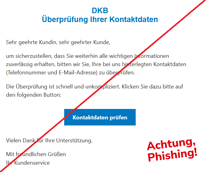 DKB Überprüfung Ihrer Kontaktdaten  Sehr geehrte Kundin, sehr geehrter Kunde,  um sicherzustellen, dass Sie weiterhin alle wichtigen Informationen zuverlässig erhalten, bitten wir Sie, Ihre bei uns hinterlegten Kontaktdaten (Telefonnummer und E-Mail-Adresse) zu überprüfen.  Die Überprüfung ist schnell und unkompliziert. Klicken Sie dazu bitte auf den folgenden Button:  Kontaktdaten prüfen  Vielen Dank für Ihre Unterstützung.  Mit freundlichen Grüßen Ihr Kundenservice