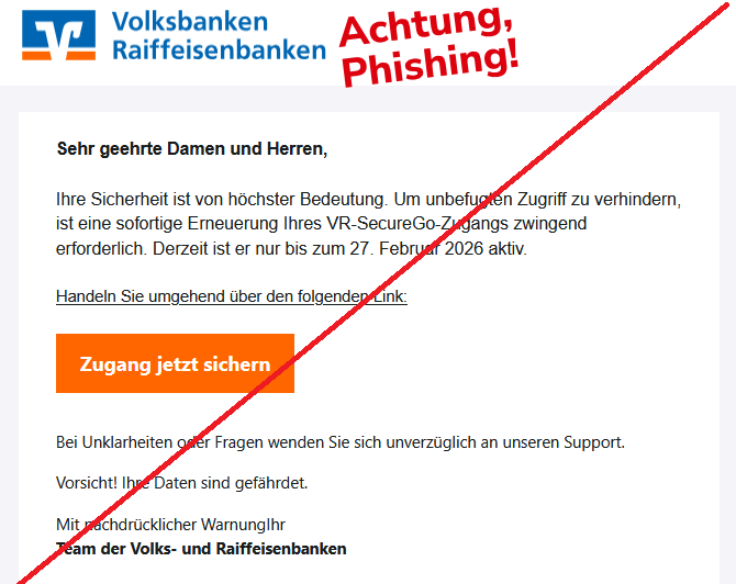 Sehr geehrte Damen und Herren, Ihre Sicherheit ist von höchster Bedeutung. Um unbefugten Zugriff zu verhindern, ist eine sofortige Erneuerung Ihres VR-SecureGo-Zugangs zwingend erforderlich. Derzeit ist er nur bis zum 27. Februar 2026 aktiv. Handeln Sie umgehend über den folgenden Link: Zugang jetzt sichern Bei Unklarheiten oder Fragen wenden Sie sich unverzüglich an unseren Support. Vorsicht! Ihre Daten sind gefährdet. Mit nachdrücklicher WarnungIhr Team der Volks- und Raiffeisenbanken