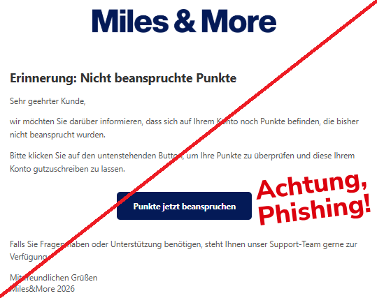 Screenshot einer Mail mit dem Logo von "Miles&More" und dem Text: " Erinnerung: Nicht beanspruchte Punkte Sehr geehrter Kunde, wir möchten Sie darüber informieren, dass sich auf Ihrem Konto noch Punkte befinden, die bisher nicht beansprucht wurden. Bitte klicken Sie auf den untenstehenden Button, um Ihre Punkte zu überprüfen und diese Ihrem Konto gutzuschreiben zu lassen. Punkte jetzt beanspruchen Falls Sie Fragen haben oder Unterstützung benötigen, steht Ihnen unser Support-Team gerne zur Verfügung. Mit freundlichen Grüßen МіІеs&Моге 2026".