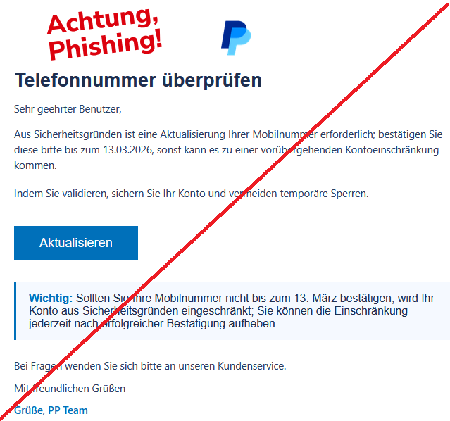 Telefonnummer überprüfen  Sehr geehrter Benutzer,  Aus Sicherheitsgründen ist eine Aktualisierung Ihrer Mobilnummer erforderlich; bestätigen Sie diese bitte bis zum 13.03.2026, sonst kann es zu einer vorübergehenden Kontoeinschränkung kommen.  Indem Sie validieren, sichern Sie Ihr Konto und vermeiden temporäre Sperren. Aktualisieren Wichtig: Sollten Sie Ihre Mobilnummer nicht bis zum 13. März bestätigen, wird Ihr Konto aus Sicherheitsgründen eingeschränkt; Sie können die Einschränkung jederzeit nach erfolgreicher Bestätigung aufheben.  Bei Fragen wenden Sie sich bitte an unseren Kundenservice.  Mit freundlichen Grüßen  Grüße, PP Team