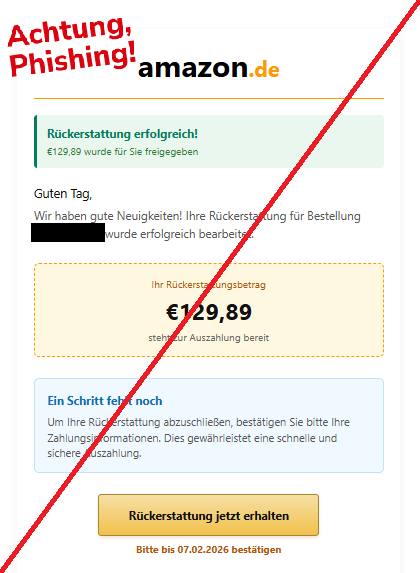 Screenshot einer E-Mail mit Logo von Amazon und Text:"amazon.de Rückerstattung erfolgreich! €129,89 wurde für Sie freigegeben Guten Tag, Wir haben gute Neuigkeiten! Ihre Rückerstattung für Bestellung  wurde erfolgreich bearbeitet. Ihr Rückerstattungsbetrag €129,89 steht zur Auszahlung bereit Ein Schritt fehlt noch Um Ihre Rückerstattung abzuschließen, bestätigen Sie bitte Ihre Zahlungsinformationen. Dies gewährleistet eine schnelle und sichere Auszahlung. Rückerstattung jetzt erhalten Bitte bis 07.02.2026 bestätigen"