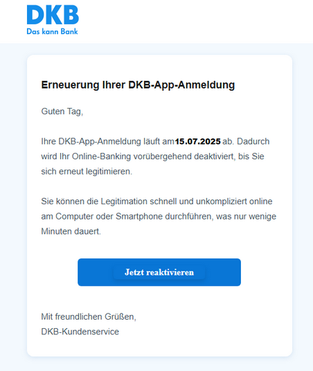 Screenshot einer E-Mail mit Logo der DKB und Text: "Erneuerung Ihrer DKB-App-Anmeldung Guten Tag, Ihre DKB-App-Anmeldung läuft am 15.07.2025 ab. Dadurch wird Ihr Online-Banking vorübergehend deaktiviert, bis Sie sich erneut legitimieren. Sie können die Legitimation schnell und unkompliziert online am Computer oder Smartphone durchführen, was nur wenige Minuten dauert. Jetzt reaktivieren Mit freundlichen Grüßen DKB-Kundenservice"