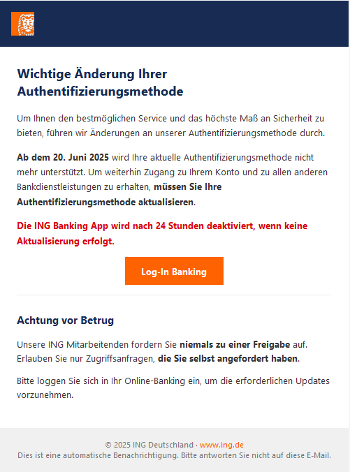 Screenshot einer E-Mail mit Logo der ING und Text: "Wichtige Änderung Ihrer Authentifizierungsmethode Um Ihnen den bestmöglichen Service und das höchste Maß an Sicherheit zu bieten, führen wir Änderungen an unserer Authentifizierungsmethode durch. Ab dem 20. Juni 2025 wird Ihre aktuelle Authentifizierungsmethode nicht mehr unterstützt. Um weiterhin Zugang zu Ihrem Konto und zu allen anderen Bankdienstleistungen zu erhalten, müssen Sie Ihre Authentifizierungsmethode aktualisieren. Die ING Banking App wird nach 24 Stunden deaktiviert, wenn keine Aktualisierung erfolgt. Log-In Banking Achtung vor Betrug Unsere ING Mitarbeitenden fordern Sie niemals zu einer Freigabe auf. Erlauben Sie nur Zugriffsanfragen, die Sie selbst angefordert haben. Bitte loggen Sie sich in Ihr Online-Banking ein, um die erforderlichen Updates vorzunehmen. © 2025 ING Deutschland · www.ing.de Dies ist eine automatische Benachrichtigung. Bitte antworten Sie nicht auf diese E-Mail."
