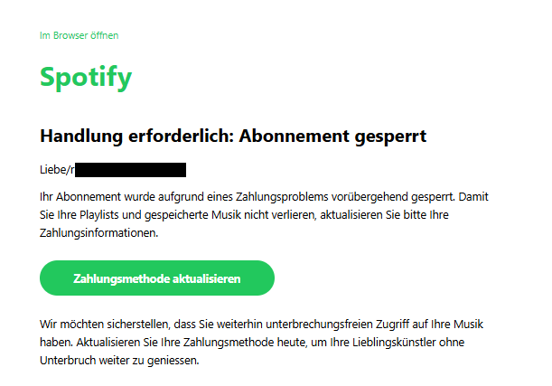 Screenshot einer E-Mail mit Logo von Spotify und Text: "Im Browser öffnen Spotify Handlung erforderlich: Abonnement gesperrt Liebe/r , Ihr Abonnement wurde aufgrund eines Zahlungsproblems vorübergehend gesperrt. Damit Sie Ihre Playlists und gespeicherte Musik nicht verlieren, aktualisieren Sie bitte Ihre Zahlungsinformationen. Zahlungsmethode aktualisieren Wir möchten sicherstellen, dass Sie weiterhin unterbrechungsfreien Zugriff auf Ihre Musik haben. Aktualisieren Sie Ihre Zahlungsmethode heute, um Ihre Lieblingskünstler ohne Unterbruch weiter zu geniessen."