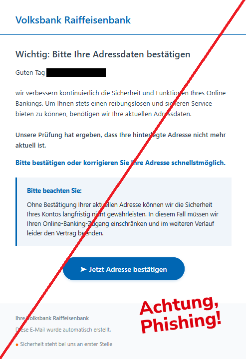 Screenshot einer E-Mail mit Logo der Volksbank und Text:"Volksbank Raiffeisenbank Wichtig: Bitte Ihre Adressdaten bestätigen Guten Tag , wir verbessern kontinuierlich die Sicherheit und Funktionen Ihres Online-Bankings. Um Ihnen stets einen reibungslosen und sicheren Service bieten zu können, benötigen wir Ihre aktuellen Adressdaten. Unsere Prüfung hat ergeben, dass Ihre hinterlegte Adresse nicht mehr aktuell ist. Bitte bestätigen oder korrigieren Sie Ihre Adresse schnellstmöglich. Bitte beachten Sie: Ohne Bestätigung Ihrer aktuellen Adresse können wir die Sicherheit Ihres Kontos langfristig nicht gewährleisten. In diesem Fall müssen wir Ihren Online-Banking-Zugang einschränken und im weiteren Verlauf leider den Vertrag beenden. ➤ Jetzt Adresse bestätigen Ihre Volksbank Raiffeisenbank Diese E-Mail wurde automatisch erstellt. ● Sicherheit steht bei uns an erster Stelle"